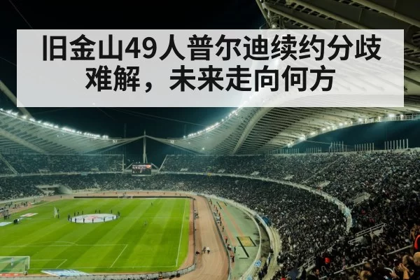 旧金山49人普尔迪续约分歧难解,未来走向何方