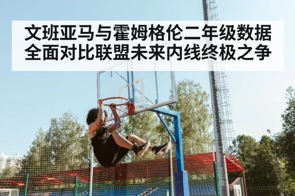 文班亚马与霍姆格伦二年级数据全面对比联盟未来内线终极之争