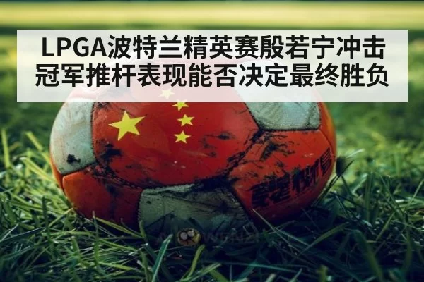 LPGA波特兰精英赛殷若宁冲击冠军推杆表现能否决定最终胜负